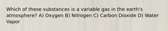 Which of these substances is a variable gas in the earth's atmosphere? A) Oxygen B) Nitrogen C) Carbon Dioxide D) Water Vapor