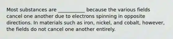 Most substances are ___________ because the various fields cancel one another due to electrons spinning in opposite directions. In materials such as iron, nickel, and cobalt, however, the fields do not cancel one another entirely.