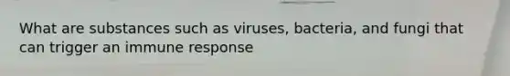 What are substances such as viruses, bacteria, and fungi that can trigger an immune response