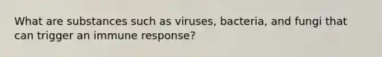 What are substances such as viruses, bacteria, and fungi that can trigger an immune response?