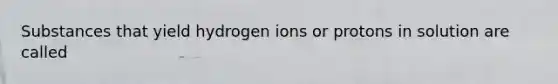 Substances that yield hydrogen ions or protons in solution are called