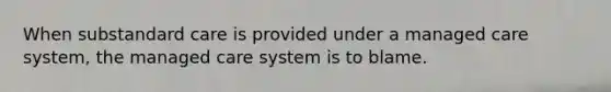 When substandard care is provided under a managed care system, the managed care system is to blame.