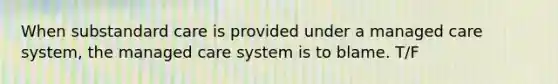 When substandard care is provided under a managed care system, the managed care system is to blame. T/F