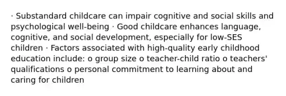 · Substandard childcare can impair cognitive and social skills and psychological well-being · Good childcare enhances language, cognitive, and social development, especially for low-SES children · Factors associated with high-quality early childhood education include: o group size o teacher-child ratio o teachers' qualifications o personal commitment to learning about and caring for children