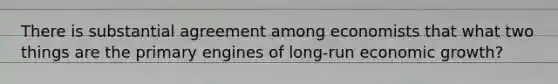 There is substantial agreement among economists that what two things are the primary engines of long-run economic growth?