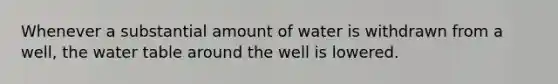 Whenever a substantial amount of water is withdrawn from a well, the water table around the well is lowered.