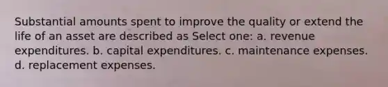 Substantial amounts spent to improve the quality or extend the life of an asset are described as Select one: a. revenue expenditures. b. capital expenditures. c. maintenance expenses. d. replacement expenses.