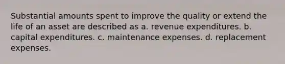 Substantial amounts spent to improve the quality or extend the life of an asset are described as a. revenue expenditures. b. capital expenditures. c. maintenance expenses. d. replacement expenses.