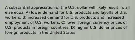 A substantial appreciation of the U.S. dollar will likely result in, all else equal A) lower demand for U.S. products and layoffs of U.S. workers. B) increased demand for U.S. products and increased employment of U.S. workers. C) lower foreign currency prices of U.S. products in foreign countries. D) higher U.S. dollar prices of foreign products in the United States