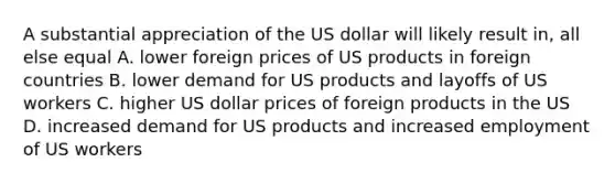 A substantial appreciation of the US dollar will likely result in, all else equal A. lower foreign prices of US products in foreign countries B. lower demand for US products and layoffs of US workers C. higher US dollar prices of foreign products in the US D. increased demand for US products and increased employment of US workers