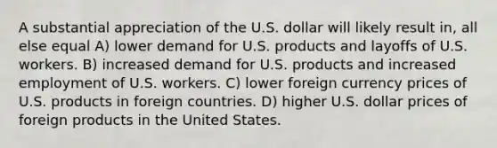 A substantial appreciation of the U.S. dollar will likely result in, all else equal A) lower demand for U.S. products and layoffs of U.S. workers. B) increased demand for U.S. products and increased employment of U.S. workers. C) lower foreign currency prices of U.S. products in foreign countries. D) higher U.S. dollar prices of foreign products in the United States.