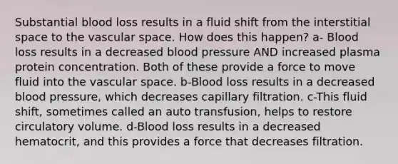 Substantial blood loss results in a fluid shift from the interstitial space to the vascular space. How does this happen? a- Blood loss results in a decreased <a href='https://www.questionai.com/knowledge/kD0HacyPBr-blood-pressure' class='anchor-knowledge'>blood pressure</a> AND increased plasma protein concentration. Both of these provide a force to move fluid into the vascular space. b-Blood loss results in a decreased blood pressure, which decreases capillary filtration. c-This fluid shift, sometimes called an auto transfusion, helps to restore circulatory volume. d-Blood loss results in a decreased hematocrit, and this provides a force that decreases filtration.