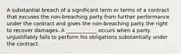 A substantial breach of a significant term or terms of a contract that excuses the non-breaching party from further performance under the contract and gives the non-breaching party the right to recover damages. A ____________ occurs when a party unjustifiably fails to perform his obligations substantially under the contract.