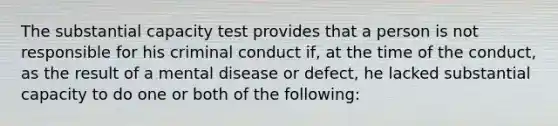 The substantial capacity test provides that a person is not responsible for his criminal conduct if, at the time of the conduct, as the result of a mental disease or defect, he lacked substantial capacity to do one or both of the following: