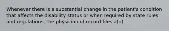 Whenever there is a substantial change in the patient's condition that affects the disability status or when required by state rules and regulations, the physician of record files a(n)