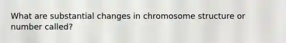 What are substantial changes in chromosome structure or number called?