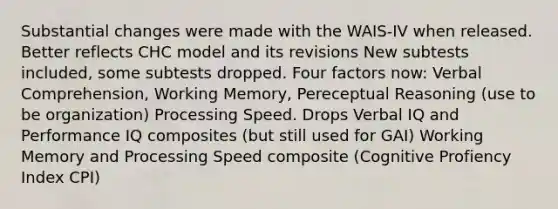 Substantial changes were made with the WAIS-IV when released. Better reflects CHC model and its revisions New subtests included, some subtests dropped. Four factors now: Verbal Comprehension, Working Memory, Pereceptual Reasoning (use to be organization) Processing Speed. Drops Verbal IQ and Performance IQ composites (but still used for GAI) Working Memory and Processing Speed composite (Cognitive Profiency Index CPI)