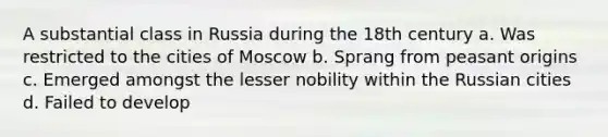 A substantial class in Russia during the 18th century a. Was restricted to the cities of Moscow b. Sprang from peasant origins c. Emerged amongst the lesser nobility within the Russian cities d. Failed to develop