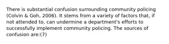 There is substantial confusion surrounding community policing (Colvin & Goh, 2006). It stems from a variety of factors that, if not attended to, can undermine a department's efforts to successfully implement community policing. The sources of confusion are:(7)