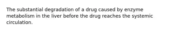 The substantial degradation of a drug caused by enzyme metabolism in the liver before the drug reaches the systemic circulation.