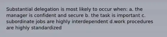 Substantial delegation is most likely to occur when: a. the manager is confident and secure b. the task is important c. subordinate jobs are highly interdependent d.work procedures are highly standardized