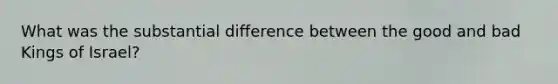 What was the substantial difference between the good and bad Kings of Israel?