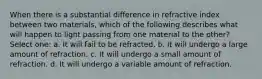 When there is a substantial difference in refractive index between two materials, which of the following describes what will happen to light passing from one material to the other? Select one: a. It will fail to be refracted. b. It will undergo a large amount of refraction. c. It will undergo a small amount of refraction. d. It will undergo a variable amount of refraction.