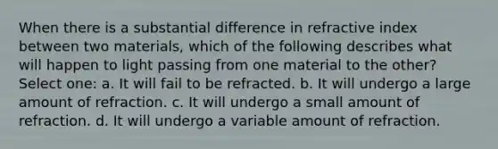 When there is a substantial difference in refractive index between two materials, which of the following describes what will happen to light passing from one material to the other? Select one: a. It will fail to be refracted. b. It will undergo a large amount of refraction. c. It will undergo a small amount of refraction. d. It will undergo a variable amount of refraction.