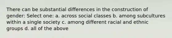 There can be substantial differences in the construction of gender: Select one: a. across social classes b. among subcultures within a single society c. among different racial and ethnic groups d. all of the above