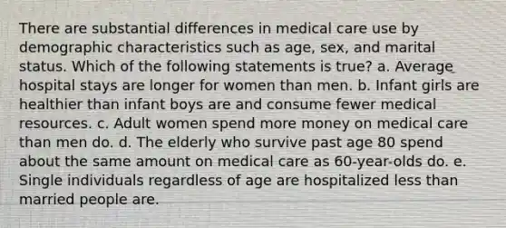 There are substantial differences in medical care use by demographic characteristics such as age, sex, and marital status. Which of the following statements is true? a. Average hospital stays are longer for women than men. b. Infant girls are healthier than infant boys are and consume fewer medical resources. c. Adult women spend more money on medical care than men do. d. The elderly who survive past age 80 spend about the same amount on medical care as 60-year-olds do. e. Single individuals regardless of age are hospitalized less than married people are.