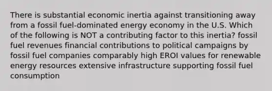 There is substantial economic inertia against transitioning away from a fossil fuel-dominated energy economy in the U.S. Which of the following is NOT a contributing factor to this inertia? fossil fuel revenues financial contributions to political campaigns by fossil fuel companies comparably high EROI values for renewable <a href='https://www.questionai.com/knowledge/kyftsbrrw7-energy-resources' class='anchor-knowledge'>energy resources</a> extensive infrastructure supporting fossil fuel consumption