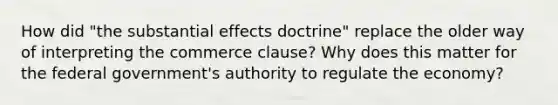 How did "the substantial effects doctrine" replace the older way of interpreting the commerce clause? Why does this matter for the federal government's authority to regulate the economy?