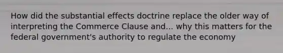 How did the substantial effects doctrine replace the older way of interpreting the Commerce Clause and... why this matters for the federal government's authority to regulate the economy