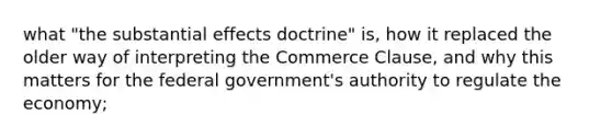 what "the substantial effects doctrine" is, how it replaced the older way of interpreting the Commerce Clause, and why this matters for the federal government's authority to regulate the economy;