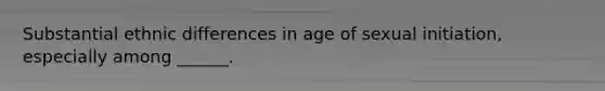 Substantial ethnic differences in age of sexual initiation, especially among ______.