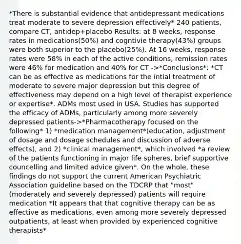 *There is substantial evidence that antidepressant medications treat moderate to severe depression effectively* 240 patients, compare CT, antidep+placebo Results: at 8 weeks, response rates in medications(50%) and cogntivie therapy(43%) groups were both superior to the placebo(25%). At 16 weeks, response rates were 58% in each of the active conditions, remission rates were 46% for medication and 40% for CT ->*Conclusions*: *CT can be as effective as medications for the intial treatment of moderate to severe major depression but this degree of effectiveness may depend on a high level of therapist experience or expertise*. ADMs most used in USA. Studies has supported the efficacy of ADMs, particularly among more severely depressed patients->*Pharmacotherapy focused on the following* 1) *medication management*(education, adjustment of dosage and dosage schedules and discussion of adverse effects), and 2) *clinical management*, which involved *a review of the patients functioning in major life spheres, brief supportive councelling and limited advice given*. On the whole, these findings do not support the current American Psychiatric Association guideline based on the TDCRP that "most" (moderately and severely depressed) patients will require medication *It appears that that cognitive therapy can be as effective as medications, even among more severely depressed outpatients, at least when provided by experienced cognitive therapists*