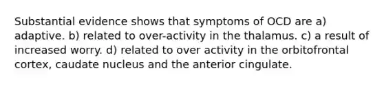 Substantial evidence shows that symptoms of OCD are a) adaptive. b) related to over-activity in the thalamus. c) a result of increased worry. d) related to over activity in the orbitofrontal cortex, caudate nucleus and the anterior cingulate.