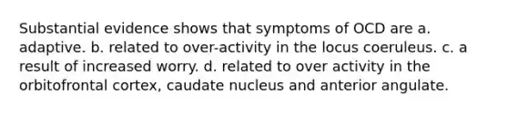 Substantial evidence shows that symptoms of OCD are a. adaptive. b. related to over-activity in the locus coeruleus. c. a result of increased worry. d. related to over activity in the orbitofrontal cortex, caudate nucleus and anterior angulate.