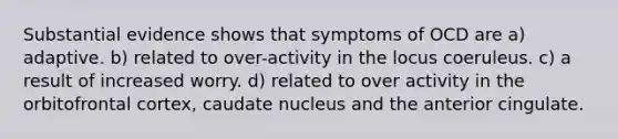 Substantial evidence shows that symptoms of OCD are a) adaptive. b) related to over-activity in the locus coeruleus. c) a result of increased worry. d) related to over activity in the orbitofrontal cortex, caudate nucleus and the anterior cingulate.