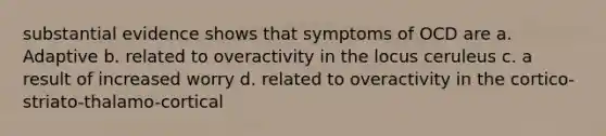 substantial evidence shows that symptoms of OCD are a. Adaptive b. related to overactivity in the locus ceruleus c. a result of increased worry d. related to overactivity in the cortico-striato-thalamo-cortical