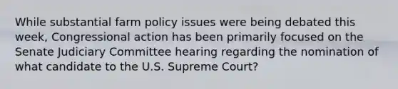 While substantial farm policy issues were being debated this week, Congressional action has been primarily focused on the Senate Judiciary Committee hearing regarding the nomination of what candidate to the U.S. Supreme Court?