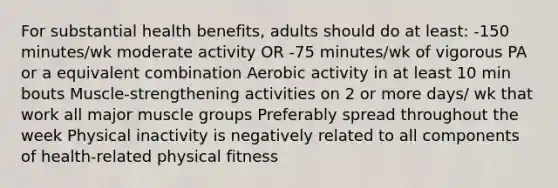 For substantial health benefits, adults should do at least: -150 minutes/wk moderate activity OR -75 minutes/wk of vigorous PA or a equivalent combination Aerobic activity in at least 10 min bouts Muscle-strengthening activities on 2 or more days/ wk that work all major muscle groups Preferably spread throughout the week Physical inactivity is negatively related to all components of health-related physical fitness