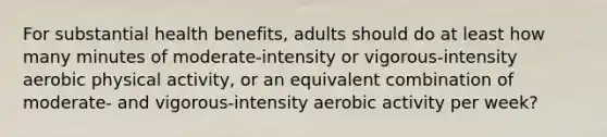 For substantial health benefits, adults should do at least how many minutes of moderate-intensity or vigorous-intensity aerobic physical activity, or an equivalent combination of moderate- and vigorous-intensity aerobic activity per week?