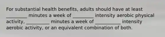 For substantial health benefits, adults should have at least _________ minutes a week of _________ intensity aerobic physical activity, __________ minutes a week of ___________ intensity aerobic activity, or an equivalent combination of both.