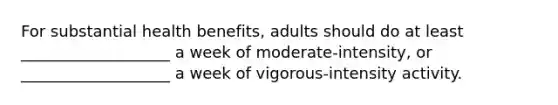 For substantial health benefits, adults should do at least ___________________ a week of moderate-intensity, or ___________________ a week of vigorous-intensity activity.