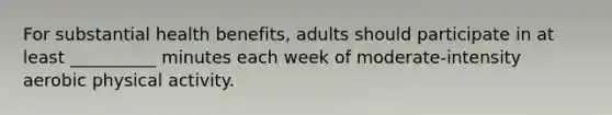 For substantial health benefits, adults should participate in at least __________ minutes each week of moderate-intensity aerobic physical activity.