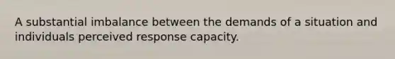 A substantial imbalance between the demands of a situation and individuals perceived response capacity.