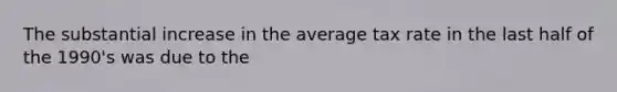 The substantial increase in the average tax rate in the last half of the 1990's was due to the