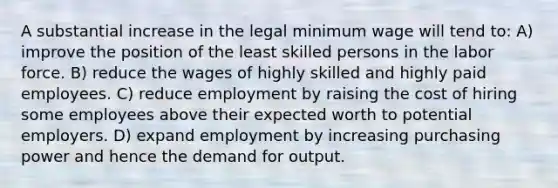 A substantial increase in the legal <a href='https://www.questionai.com/knowledge/k1glT6Xv0Z-minimum-wage' class='anchor-knowledge'>minimum wage</a> will tend to: A) improve the position of the least skilled persons in the labor force. B) reduce the wages of highly skilled and highly paid employees. C) reduce employment by raising the cost of hiring some employees above their expected worth to potential employers. D) expand employment by increasing purchasing power and hence the demand for output.