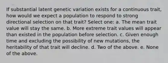 If substantial latent genetic variation exists for a continuous trait, how would we expect a population to respond to strong directional selection on that trait? Select one: a. The mean trait value will stay the same. b. More extreme trait values will appear than existed in the population before selection. c. Given enough time and excluding the possibility of new mutations, the heritability of that trait will decline. d. Two of the above. e. None of the above.